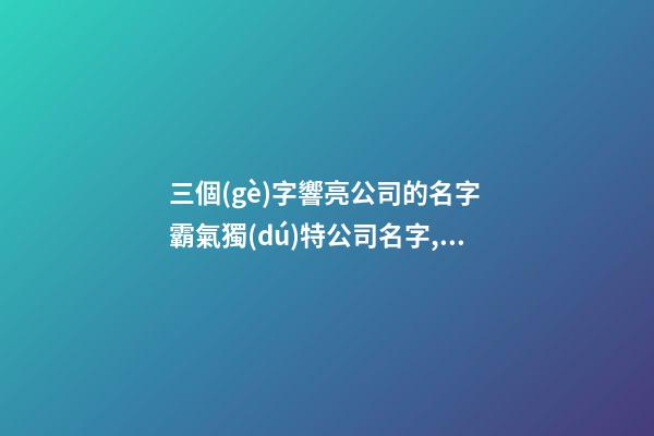 三個(gè)字響亮公司的名字 霸氣獨(dú)特公司名字,起名之家
